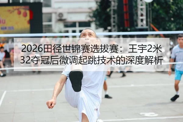 2026田径世锦赛选拔赛：王宇2米32夺冠后微调起跳技术的深度解析