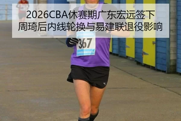 2026CBA休赛期广东宏远签下周琦后内线轮换与易建联退役影响