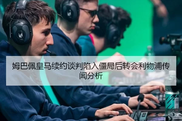 姆巴佩皇马续约谈判陷入僵局后转会利物浦传闻分析