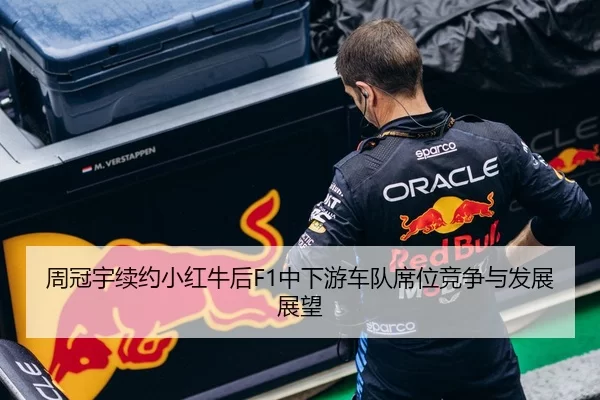 周冠宇续约小红牛后F1中下游车队席位竞争与发展展望